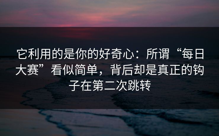它利用的是你的好奇心：所谓“每日大赛”看似简单，背后却是真正的钩子在第二次跳转