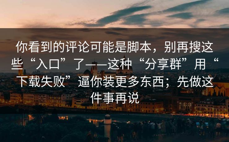 你看到的评论可能是脚本,别再搜这些“入口”了——这种“分享群”用“下载失败”逼你装更多东西;先做这件事再说 你看到的评论可能是脚本,别再搜这些“入口”了——这种“分享群”用“下载失败”逼你装更多东西;先做这件事再说