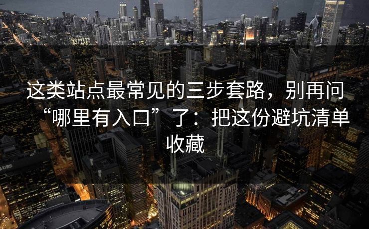 这类站点最常见的三步套路，别再问“哪里有入口”了：把这份避坑清单收藏
