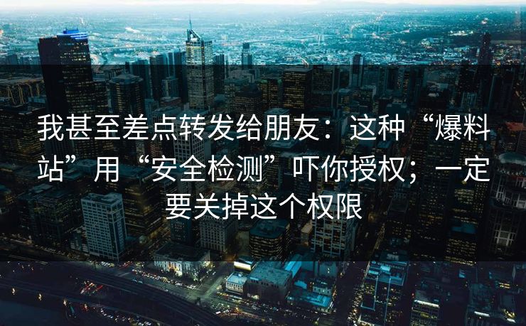 我甚至差点转发给朋友：这种“爆料站”用“安全检测”吓你授权；一定要关掉这个权限
