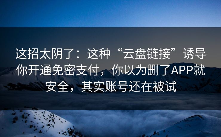 这招太阴了：这种“云盘链接”诱导你开通免密支付，你以为删了APP就安全，其实账号还在被试