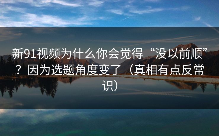 新91视频为什么你会觉得“没以前顺”？因为选题角度变了（真相有点反常识）
