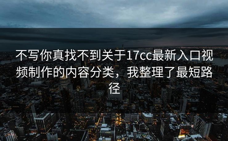 不写你真找不到关于17cc最新入口视频制作的内容分类，我整理了最短路径