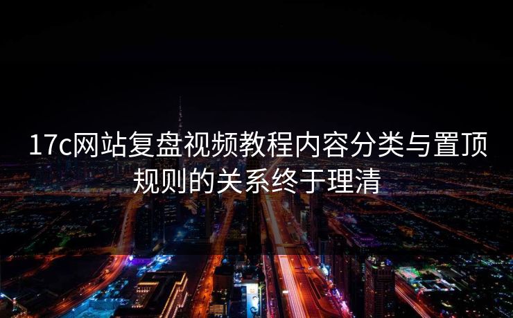 17c网站复盘视频教程内容分类与置顶规则的关系终于理清
