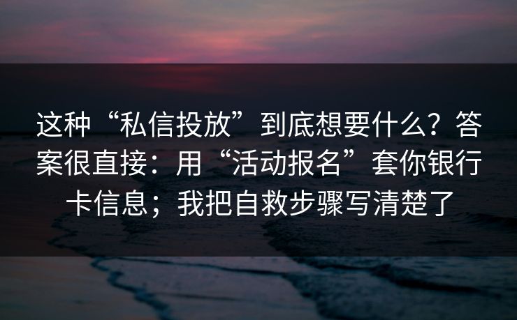 这种“私信投放”到底想要什么？答案很直接：用“活动报名”套你银行卡信息；我把自救步骤写清楚了