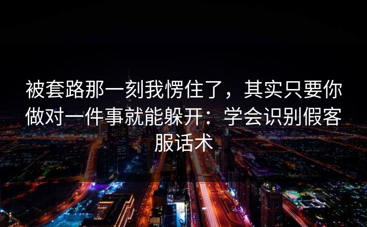 被套路那一刻我愣住了，其实只要你做对一件事就能躲开：学会识别假客服话术