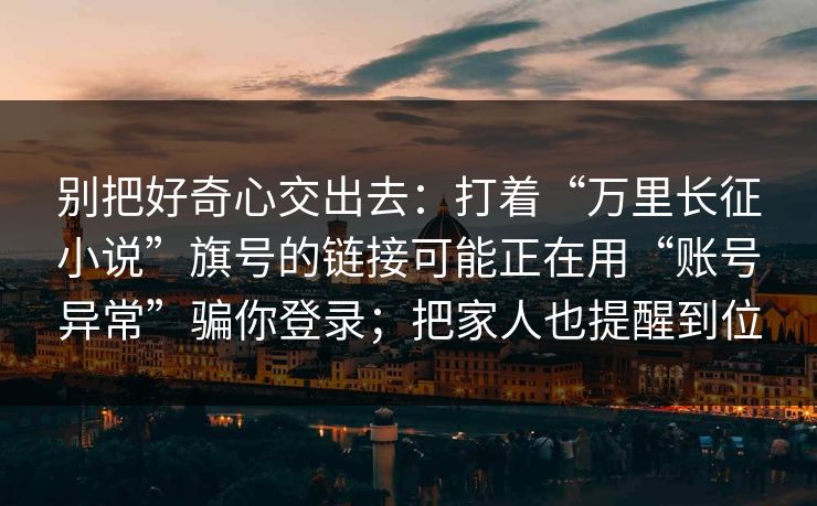 别把好奇心交出去：打着“万里长征小说”旗号的链接可能正在用“账号异常”骗你登录；把家人也提醒到位