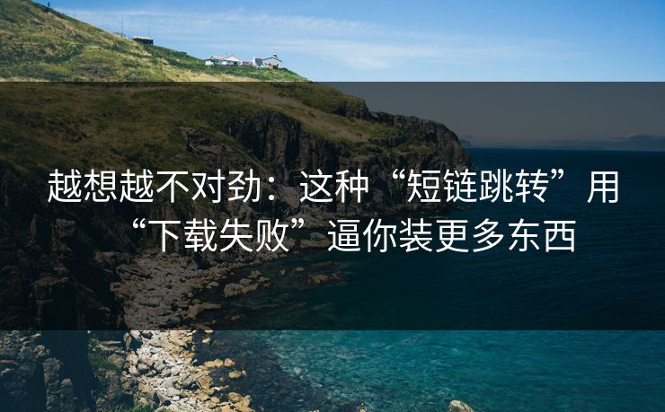 越想越不对劲:这种“短链跳转”用“下载失败”逼你装更多东西