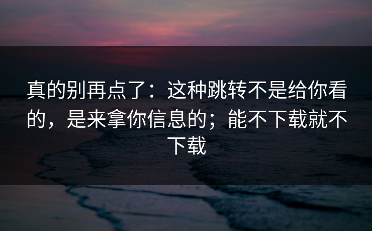 真的别再点了：这种跳转不是给你看的，是来拿你信息的；能不下载就不下载