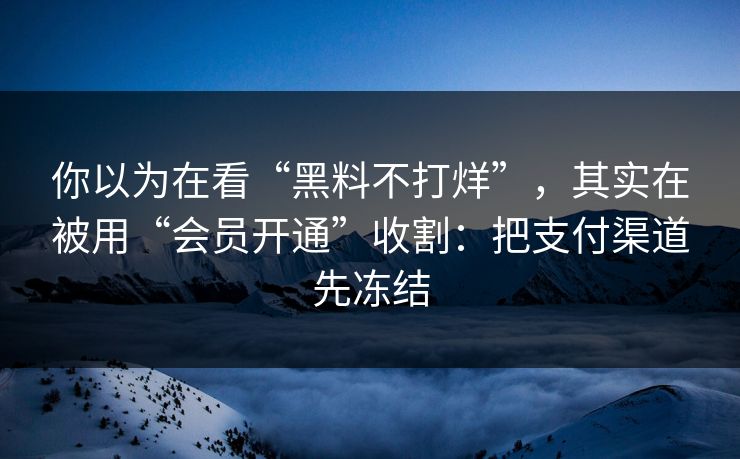 你以为在看“黑料不打烊”，其实在被用“会员开通”收割：把支付渠道先冻结
