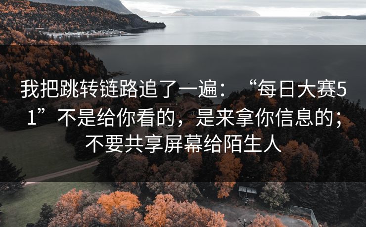 我把跳转链路追了一遍：“每日大赛51”不是给你看的，是来拿你信息的；不要共享屏幕给陌生人