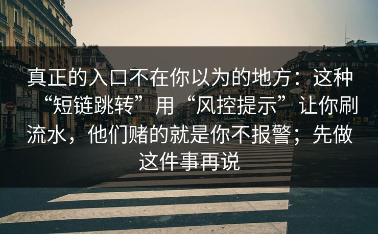 真正的入口不在你以为的地方:这种“短链跳转”用“风控提示”让你刷流水,他们赌的就是你不报警;先做这件事再说