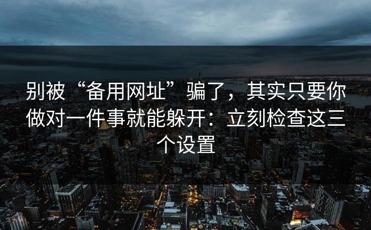 别被“备用网址”骗了，其实只要你做对一件事就能躲开：立刻检查这三个设置