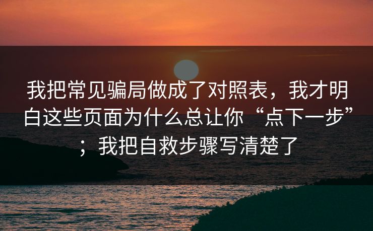 我把常见骗局做成了对照表，我才明白这些页面为什么总让你“点下一步”；我把自救步骤写清楚了