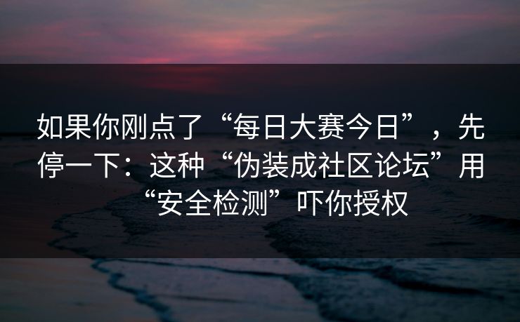 如果你刚点了“每日大赛今日”，先停一下：这种“伪装成社区论坛”用“安全检测”吓你授权