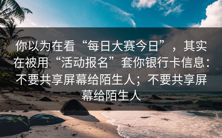 你以为在看“每日大赛今日”，其实在被用“活动报名”套你银行卡信息：不要共享屏幕给陌生人；不要共享屏幕给陌生人