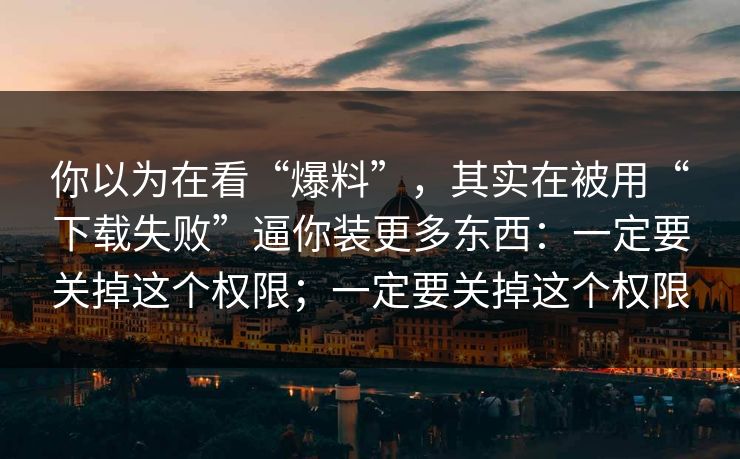 你以为在看“爆料”，其实在被用“下载失败”逼你装更多东西：一定要关掉这个权限；一定要关掉这个权限