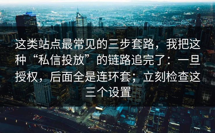 这类站点最常见的三步套路，我把这种“私信投放”的链路追完了：一旦授权，后面全是连环套；立刻检查这三个设置