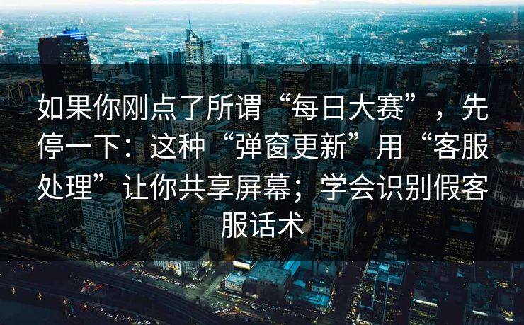 如果你刚点了所谓“每日大赛”，先停一下：这种“弹窗更新”用“客服处理”让你共享屏幕；学会识别假客服话术