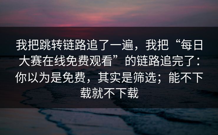 我把跳转链路追了一遍，我把“每日大赛在线免费观看”的链路追完了：你以为是免费，其实是筛选；能不下载就不下载