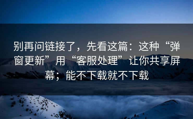 别再问链接了，先看这篇：这种“弹窗更新”用“客服处理”让你共享屏幕；能不下载就不下载