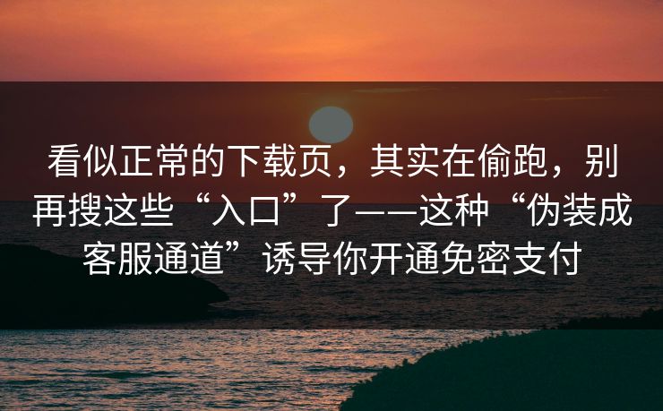 看似正常的下载页，其实在偷跑，别再搜这些“入口”了——这种“伪装成客服通道”诱导你开通免密支付