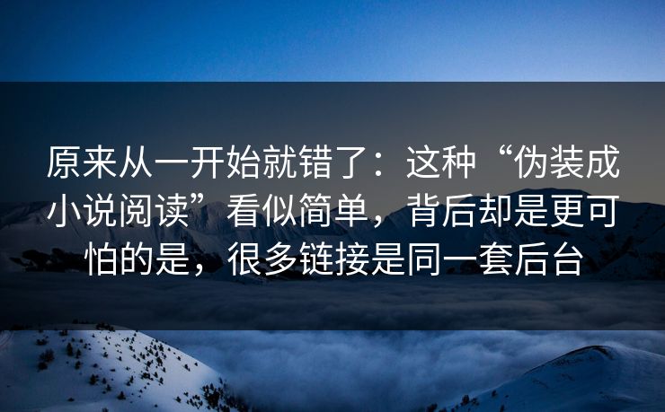 原来从一开始就错了：这种“伪装成小说阅读”看似简单，背后却是更可怕的是，很多链接是同一套后台