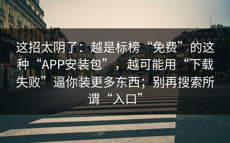 这招太阴了:越是标榜“免费”的这种“APP安装包”,越可能用“下载失败”逼你装更多东西;别再搜索所谓“入口” 这招太阴了:越是标榜“免费”的这种“APP安装包”,越可能用“下载失败”逼你装更多东西;别再搜索所谓“入口”