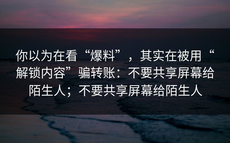 你以为在看“爆料”,其实在被用“解锁内容”骗转账:不要共享屏幕给陌生人;不要共享屏幕给陌生人