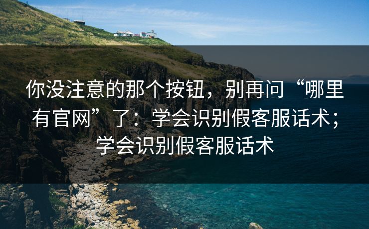 你没注意的那个按钮,别再问“哪里有官网”了:学会识别假客服话术;学会识别假客服话术