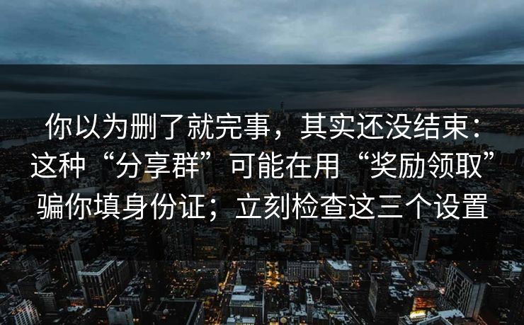 你以为删了就完事,其实还没结束:这种“分享群”可能在用“奖励领取”骗你填身份证;立刻检查这三个设置 你以为删了就完事,其实还没结束:这种“分享群”可能在用“奖励领取”骗你填身份证;立刻检查这三个设置