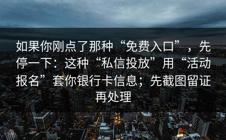 如果你刚点了那种“免费入口”,先停一下:这种“私信投放”用“活动报名”套你银行卡信息;先截图留证再处理