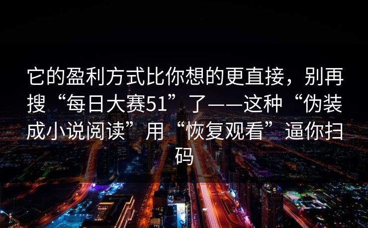 它的盈利方式比你想的更直接,别再搜“每日大赛51”了——这种“伪装成小说阅读”用“恢复观看”逼你扫码 它的盈利方式比你想的更直接,别再搜“每日大赛51”了——这种“伪装成小说阅读”用“恢复观看”逼你扫码