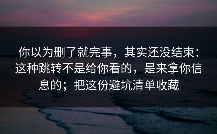 你以为删了就完事,其实还没结束:这种跳转不是给你看的,是来拿你信息的;把这份避坑清单收藏 你以为删了就完事,其实还没结束:这种跳转不是给你看的,是来拿你信息的;把这份避坑清单收藏