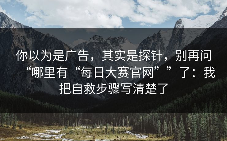 你以为是广告，其实是探针，别再问“哪里有“每日大赛官网””了：我把自救步骤写清楚了