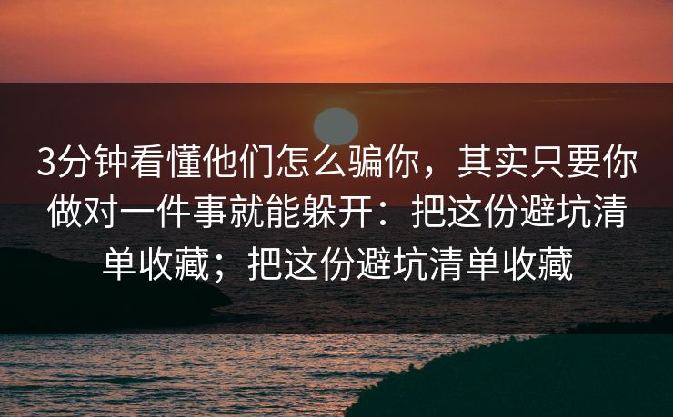 3分钟看懂他们怎么骗你，其实只要你做对一件事就能躲开：把这份避坑清单收藏；把这份避坑清单收藏