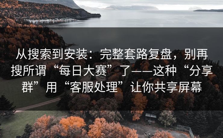 从搜索到安装:完整套路复盘,别再搜所谓“每日大赛”了——这种“分享群”用“客服处理”让你共享屏幕 从搜索到安装:完整套路复盘,别再搜所谓“每日大赛”了——这种“分享群”用“客服处理”让你共享屏幕