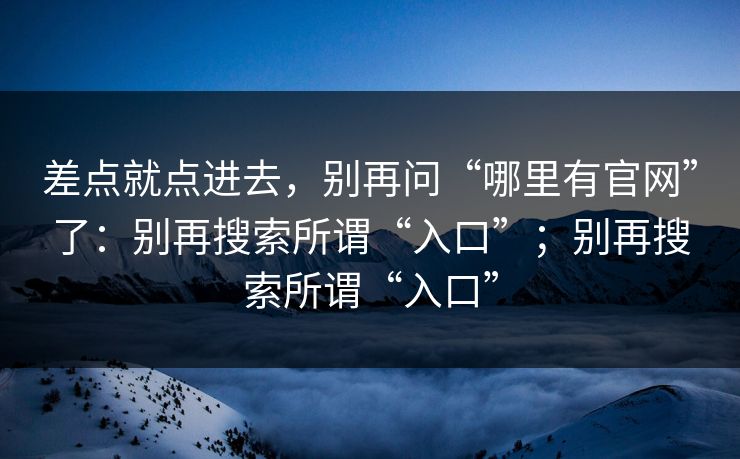 差点就点进去,别再问“哪里有官网”了:别再搜索所谓“入口”;别再搜索所谓“入口” 差点就点进去,别再问“哪里有官网”了:别再搜索所谓“入口”;别再搜索所谓“入口”