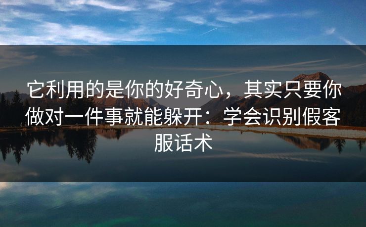 它利用的是你的好奇心,其实只要你做对一件事就能躲开:学会识别假客服话术