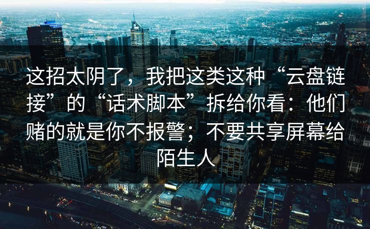 这招太阴了,我把这类这种“云盘链接”的“话术脚本”拆给你看:他们赌的就是你不报警;不要共享屏幕给陌生人 这招太阴了,我把这类这种“云盘链接”的“话术脚本”拆给你看:他们赌的就是你不报警;不要共享屏幕给陌生人