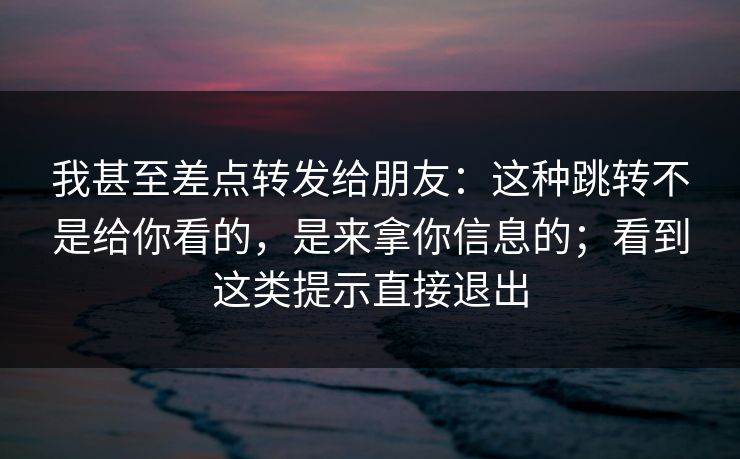 我甚至差点转发给朋友:这种跳转不是给你看的,是来拿你信息的;看到这类提示直接退出 我甚至差点转发给朋友:这种跳转不是给你看的,是来拿你信息的;看到这类提示直接退出