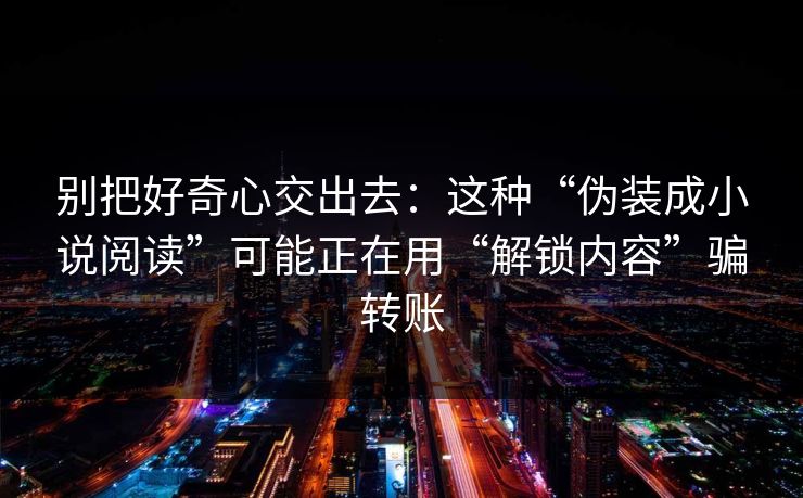 别把好奇心交出去：这种“伪装成小说阅读”可能正在用“解锁内容”骗转账