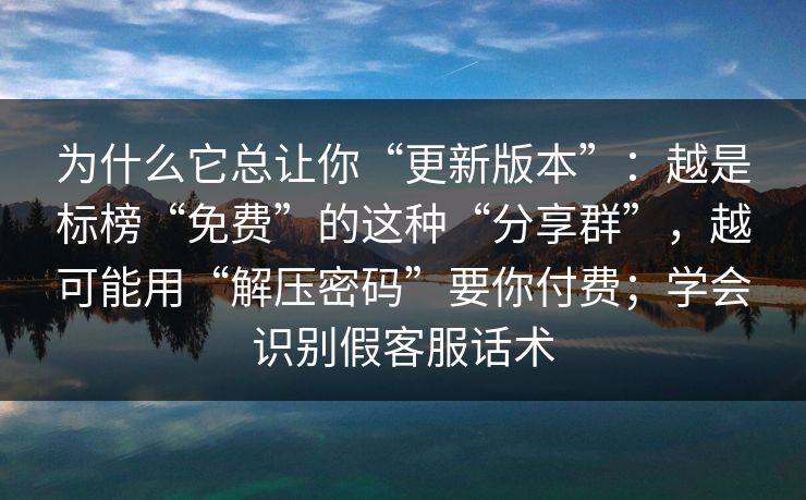 为什么它总让你“更新版本”:越是标榜“免费”的这种“分享群”,越可能用“解压密码”要你付费;学会识别假客服话术 为什么它总让你“更新版本”:越是标榜“免费”的这种“分享群”,越可能用“解压密码”要你付费;学会识别假客服话术