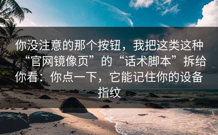 你没注意的那个按钮，我把这类这种“官网镜像页”的“话术脚本”拆给你看：你点一下，它能记住你的设备指纹