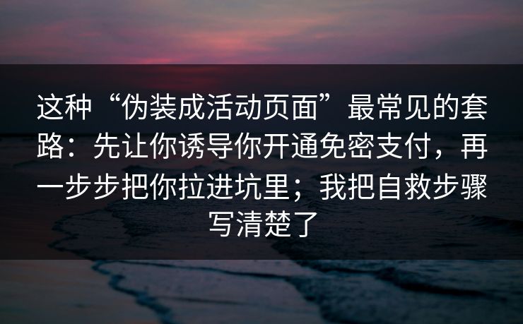 这种“伪装成活动页面”最常见的套路：先让你诱导你开通免密支付，再一步步把你拉进坑里；我把自救步骤写清楚了