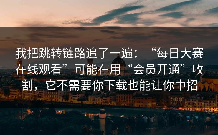 我把跳转链路追了一遍：“每日大赛在线观看”可能在用“会员开通”收割，它不需要你下载也能让你中招