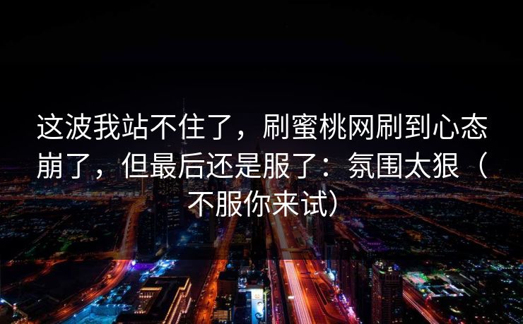 这波我站不住了，刷蜜桃网刷到心态崩了，但最后还是服了：氛围太狠（不服你来试）