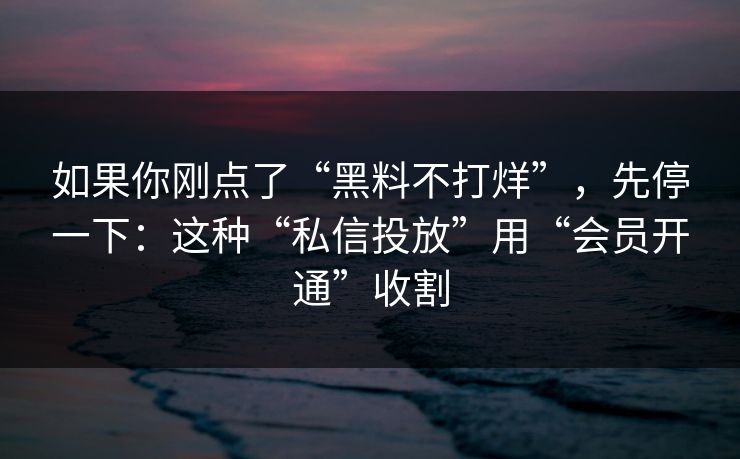 如果你刚点了“黑料不打烊”，先停一下：这种“私信投放”用“会员开通”收割