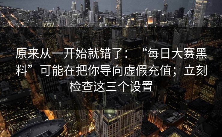 原来从一开始就错了：“每日大赛黑料”可能在把你导向虚假充值；立刻检查这三个设置
