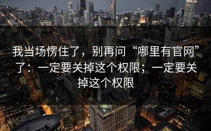 我当场愣住了，别再问“哪里有官网”了：一定要关掉这个权限；一定要关掉这个权限